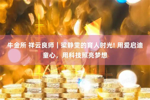 牛金所 祥云良师｜梁静雯的育人时光! 用爱启迪童心，用科技照亮梦想