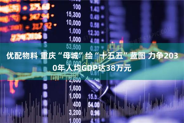 优配物料 重庆“母城”绘“十五五”蓝图 力争2030年人均GDP达38万元