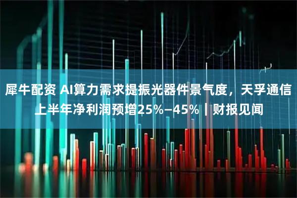 犀牛配资 AI算力需求提振光器件景气度,天孚通信上半年净利润预增25%—45%|财报见闻