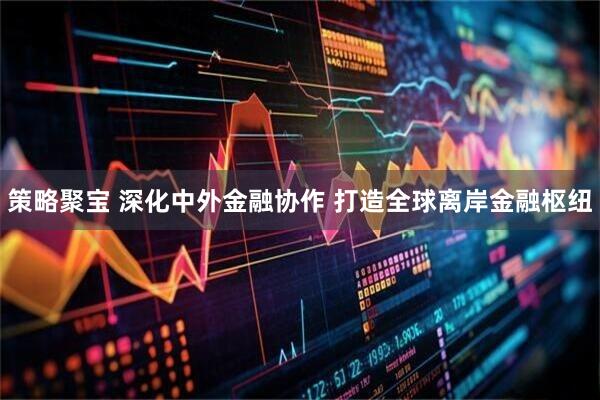 策略聚宝 深化中外金融协作 打造全球离岸金融枢纽