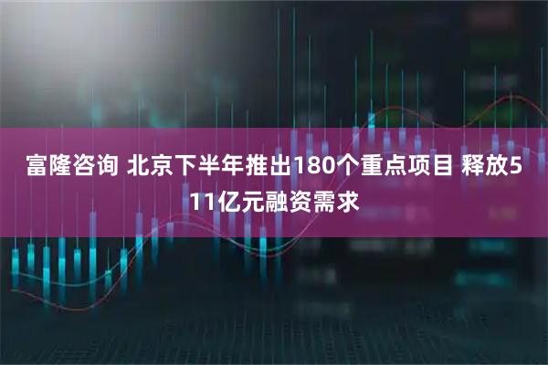 富隆咨询 北京下半年推出180个重点项目 释放511亿元融资需求