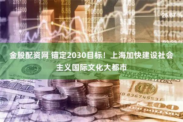 金股配资网 锚定2030目标！上海加快建设社会主义国际文化大都市