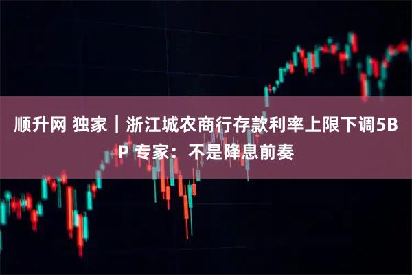 顺升网 独家｜浙江城农商行存款利率上限下调5BP 专家：不是降息前奏