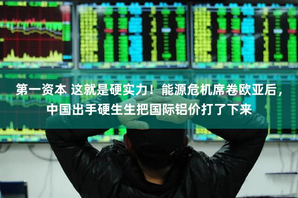 第一资本 这就是硬实力！能源危机席卷欧亚后，中国出手硬生生把国际铝价打了下来