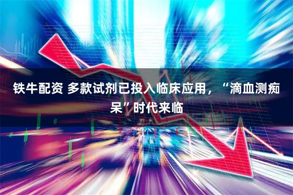 铁牛配资 多款试剂已投入临床应用，“滴血测痴呆”时代来临