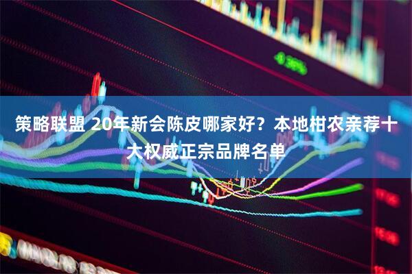 策略联盟 20年新会陈皮哪家好？本地柑农亲荐十大权威正宗品牌名单