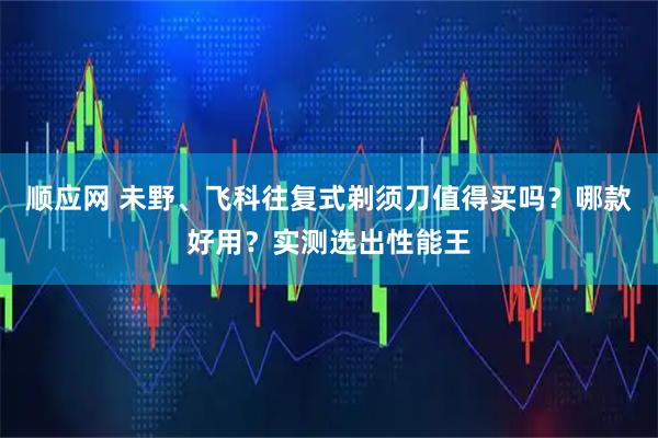 顺应网 未野、飞科往复式剃须刀值得买吗？哪款好用？实测选出性能王