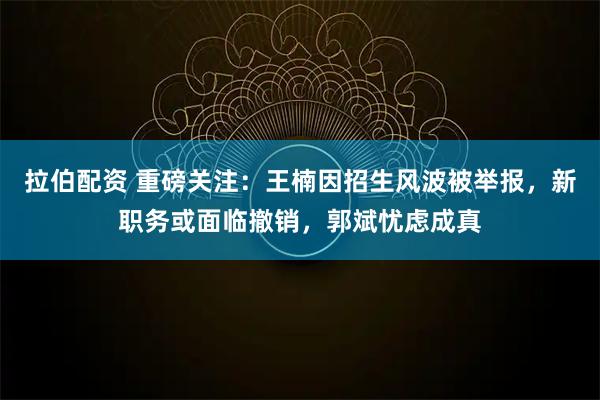 拉伯配资 重磅关注：王楠因招生风波被举报，新职务或面临撤销，郭斌忧虑成真