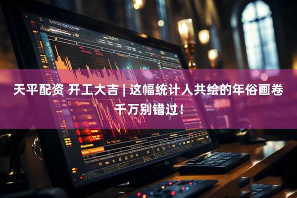 天平配资 开工大吉 | 这幅统计人共绘的年俗画卷千万别错过！