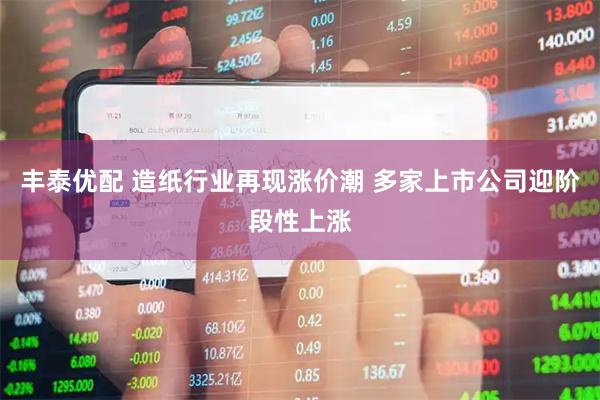 丰泰优配 造纸行业再现涨价潮 多家上市公司迎阶段性上涨