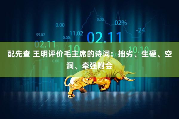 配先查 王明评价毛主席的诗词：拙劣、生硬、空洞、牵强附会