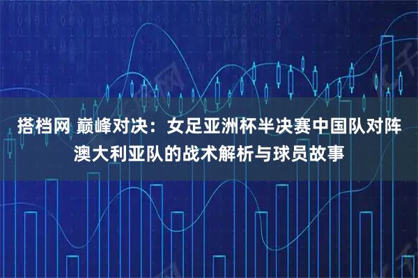 搭档网 巅峰对决：女足亚洲杯半决赛中国队对阵澳大利亚队的战术解析与球员故事