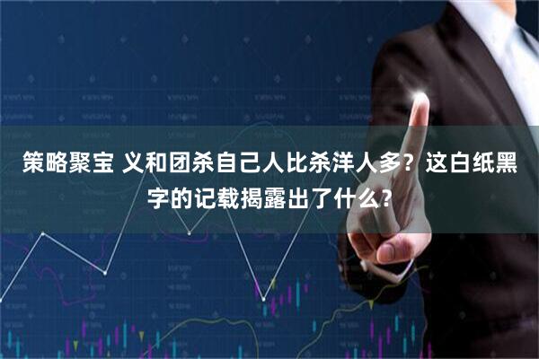策略聚宝 义和团杀自己人比杀洋人多？这白纸黑字的记载揭露出了什么？