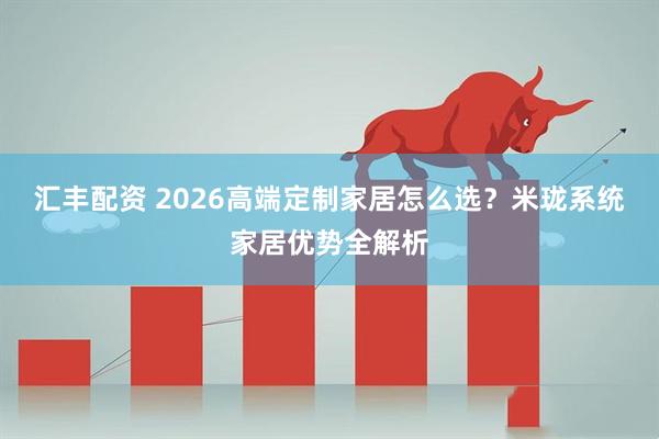 汇丰配资 2026高端定制家居怎么选？米珑系统家居优势全解析