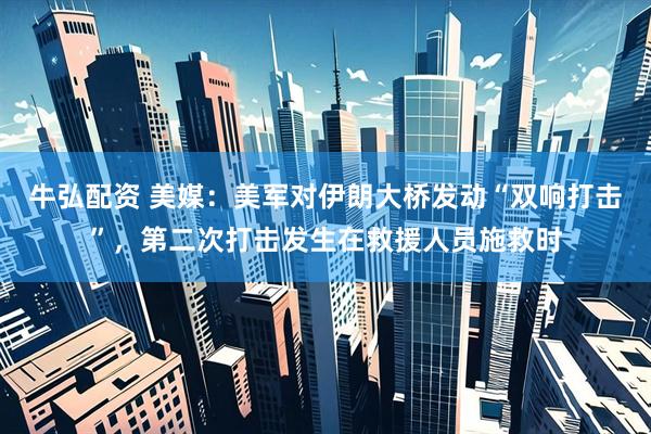牛弘配资 美媒：美军对伊朗大桥发动“双响打击”，第二次打击发生在救援人员施救时