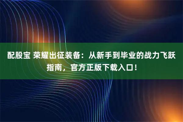 配股宝 荣耀出征装备：从新手到毕业的战力飞跃指南，官方正版下载入口！