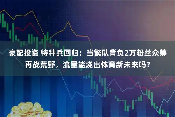 豪配投资 特种兵回归：当繁队背负2万粉丝众筹再战荒野，流量能烧出体育新未来吗？