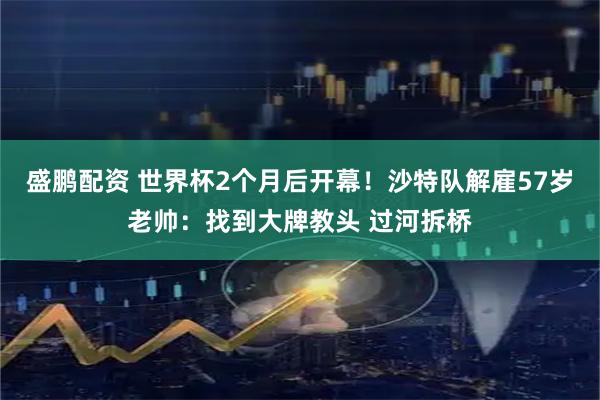盛鹏配资 世界杯2个月后开幕！沙特队解雇57岁老帅：找到大牌教头 过河拆桥
