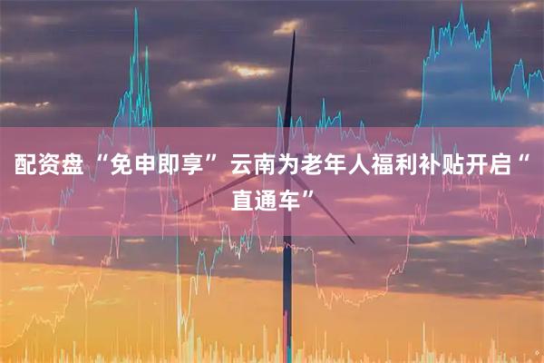 配资盘 “免申即享” 云南为老年人福利补贴开启“直通车”