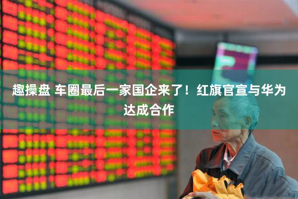 趣操盘 车圈最后一家国企来了！红旗官宣与华为达成合作