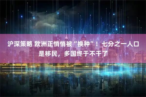 沪深策略 欧洲正悄悄被“换种”！七分之一人口是移民，多国终于不干了