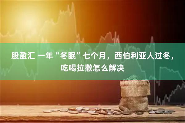 股盈汇 一年“冬眠”七个月,西伯利亚人过冬,吃喝拉撒怎么解决