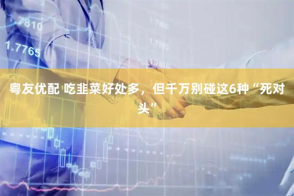 粤友优配 吃韭菜好处多，但千万别碰这6种“死对头”