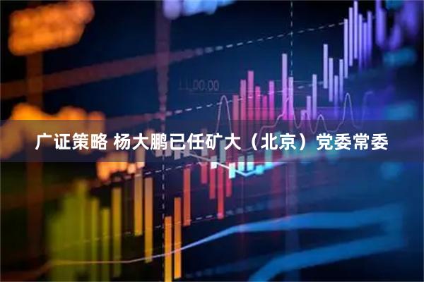 广证策略 杨大鹏已任矿大（北京）党委常委