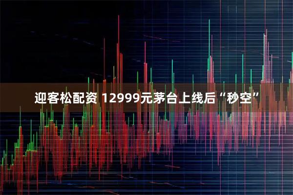 迎客松配资 12999元茅台上线后“秒空”