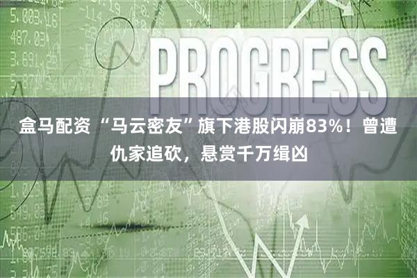 盒马配资 “马云密友”旗下港股闪崩83%！曾遭仇家追砍，悬赏千万缉凶