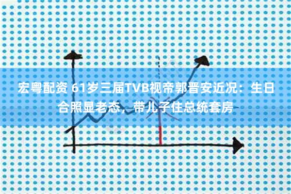 宏粤配资 61岁三届TVB视帝郭晋安近况：生日合照显老态，带儿子住总统套房