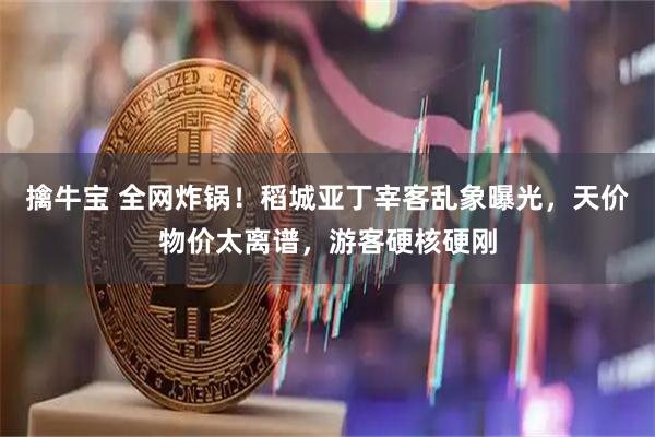 擒牛宝 全网炸锅！稻城亚丁宰客乱象曝光，天价物价太离谱，游客硬核硬刚