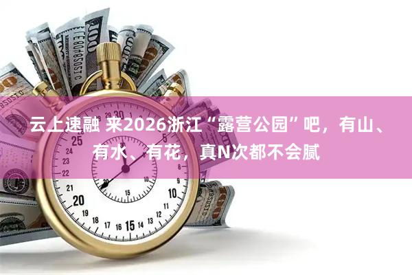 云上速融 来2026浙江“露营公园”吧，有山、有水、有花，真N次都不会腻