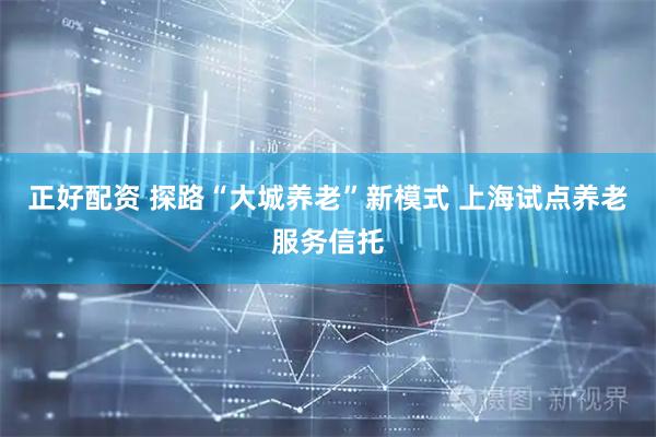 正好配资 探路“大城养老”新模式 上海试点养老服务信托