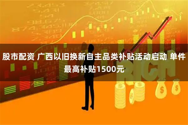 股市配资 广西以旧换新自主品类补贴活动启动 单件最高补贴1500元