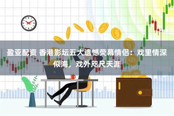 盈亚配资 香港影坛五大遗憾荧幕情侣：戏里情深似海，戏外咫尺天涯