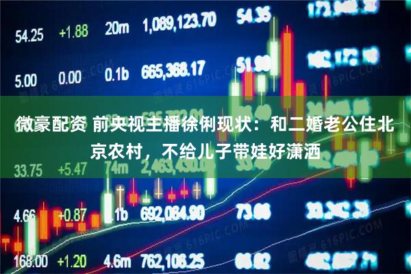 微豪配资 前央视主播徐俐现状：和二婚老公住北京农村，不给儿子带娃好潇洒