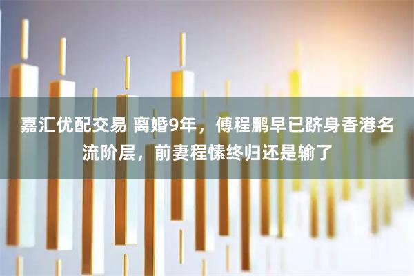嘉汇优配交易 离婚9年，傅程鹏早已跻身香港名流阶层，前妻程愫终归还是输了