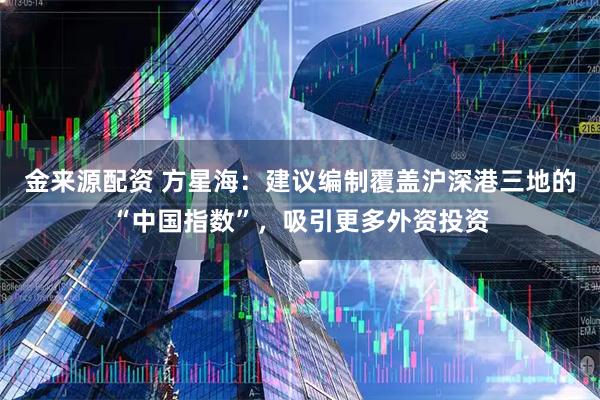 金来源配资 方星海：建议编制覆盖沪深港三地的“中国指数”，吸引更多外资投资