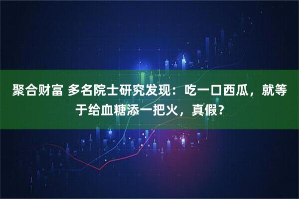 聚合财富 多名院士研究发现：吃一口西瓜，就等于给血糖添一把火，真假？