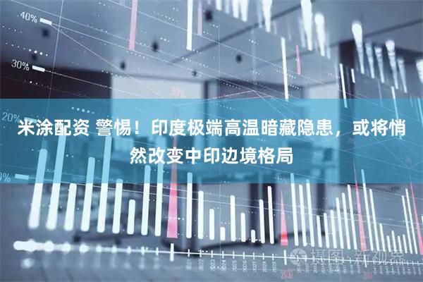 米涂配资 警惕！印度极端高温暗藏隐患，或将悄然改变中印边境格局