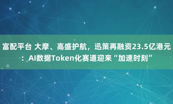 富配平台 大摩、高盛护航,迅策再融资23.5亿港元:AI数据Token化赛道迎来“加速时刻”