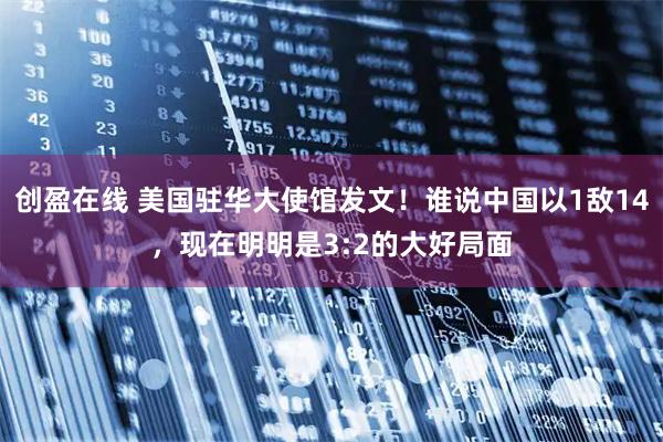 创盈在线 美国驻华大使馆发文!谁说中国以1敌14,现在明明是3:2的大好局面