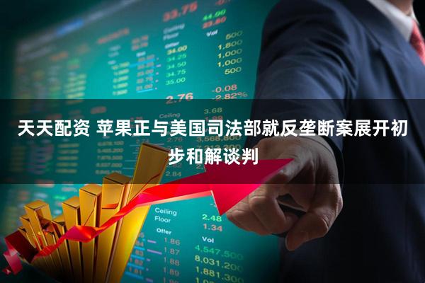 天天配资 苹果正与美国司法部就反垄断案展开初步和解谈判