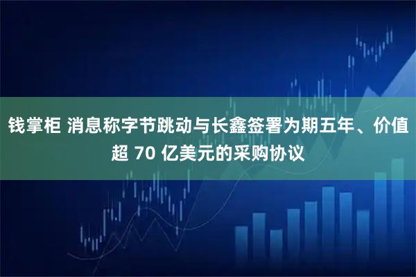 钱掌柜 消息称字节跳动与长鑫签署为期五年、价值超 70 亿美元的采购协议