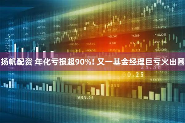 扬帆配资 年化亏损超90%! 又一基金经理巨亏火出圈